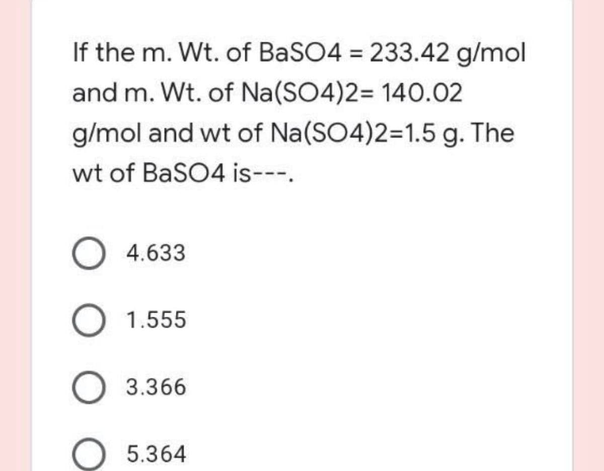 If the m. Wt. of BaSO4 = 233.42 g/mol
%3D
and m. Wt. of Na(SO4)2= 140.02
g/mol and wt of Na(SO4)2=1.5 g. The
wt of BaSO4 is---.
O 4.633
1.555
3.366
5.364
