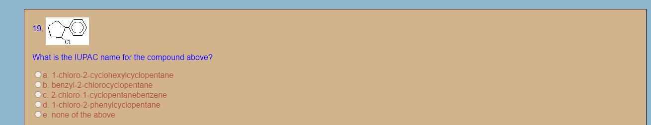 19.
Cl
What is the IUPAC name for the compound above?
a. 1-chloro-2-cyclohexylcyclopentane
Ob. benzyl-2-chlorocyclopentane
c. 2-chloro-1-cyclopentanebenzene
d. 1-chloro-2-phenylcyclopentane
e. none of the above
