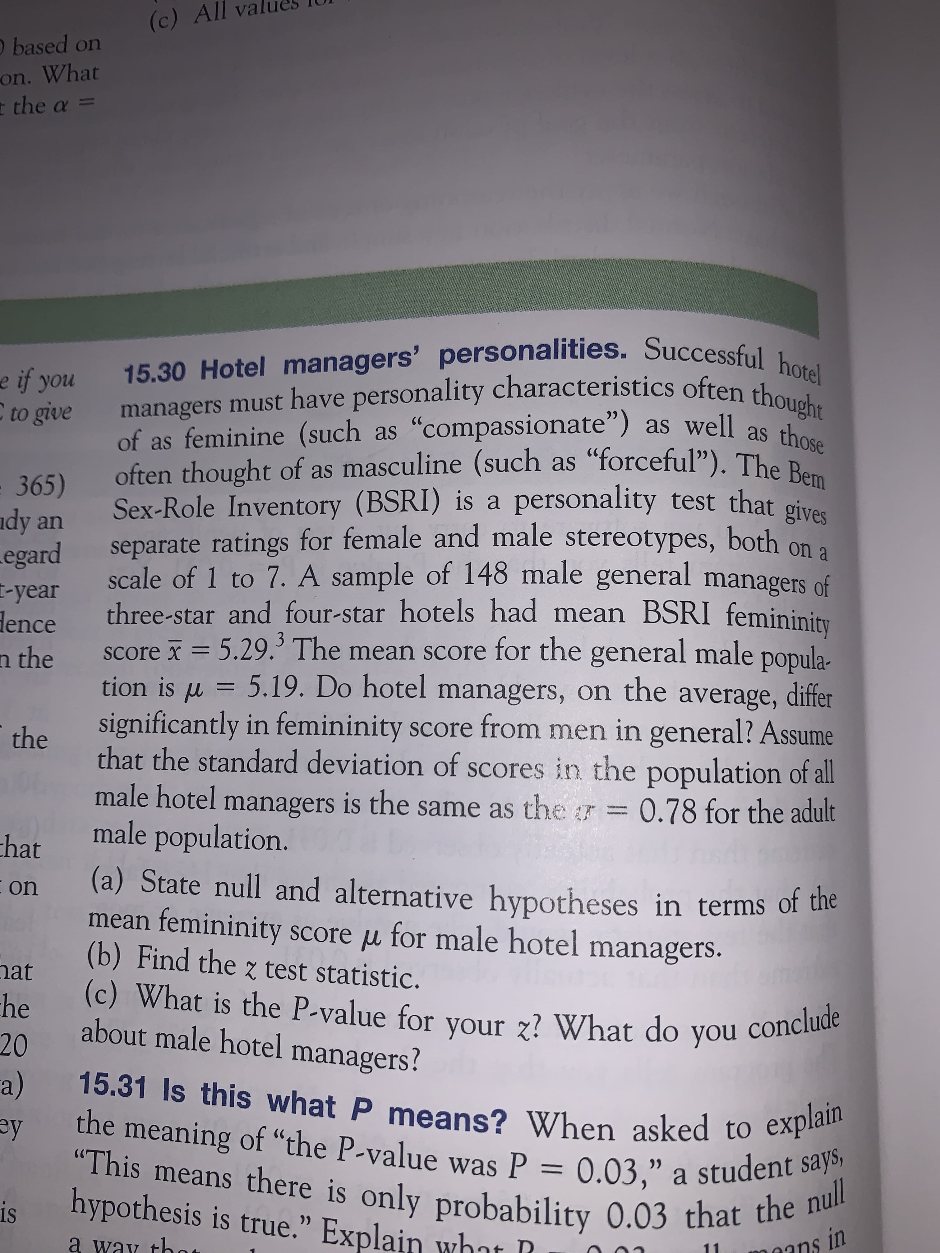 significantly in femininity score from men in general? Assume
that the standard deviation of scores in the population of all
managers is the same as the7 = 0.78 for the adult
male population.
(a) State null and alternative hypotheses in terms of the
mean femininity score u for male hotel managers.
(b) Find the z test statistic.
(c) What is the P-value for your z? What do you conclude
about male hotel managers?
