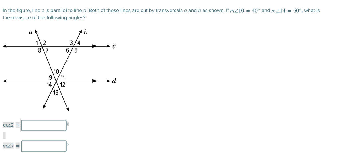 In the figure, line c is parallel to line d. Both of these lines are cut by transversals a and b as shown. If m/10 = 40° and m214 = 60°, what is
the measure of the following angles?
a
1\2
8\7
3/4
6/5
10
11
12
13
d
m2
m2
14
