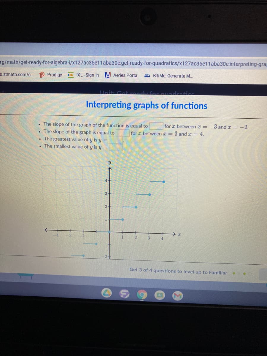 rg/math/get-ready-for-algebra-i/x127ac35e11aba30e:get-ready-for-quadratics/x127ac35e11aba30e:interpreting-grap
b.stmath.com/e. P Prodigy
Da. IXL-Sign In A Aeries Portal
A BibMe: Generate M.
IInit: Cet
adratics
Interpreting graphs of functions
• The slope of the graph of the function is equal to
• The slope of the graph is equal to
The greatest value of y is y
The smallest value of y is y =
for x between x = -3 and x = -2.
for x between x = 3 andx = 4.
4-
3-
-3
Get 3 of 4 questions to level up to Familiar
