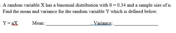 A random variable X has a binomial distribution with = 0.34 and a sample size of n.
Find the mean and variance for the random variable Y which is defined below.
Y =nX
Mean:
Variance: