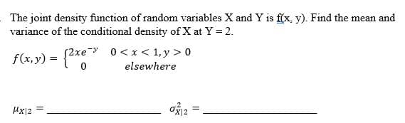 The joint density function of random variables X and Y is f(x, y). Find the mean and
variance of the conditional density of X at Y = 2.
0<x< 1,y> 0
elsewhere
(2xe
f(x,y) = {2xe
μx|2
=
0312