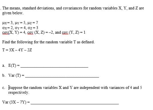 The means, standard deviations, and covariances for random variables X, Y, and Z are
given below.
Ux= 3, HY= 5, Uz=7
Ox=2, OY = 4, Oz=3
sov(X, Y) = 4, sox (X, Z) = -2, and çox. (Y,Z) = 1
Find the following for the random variable T as defined.
T = 3X-4Y2Z
a. E(T) =
b. Var (T) =
c. Suppose the random variables X and Y are independent with variances of 4 and 5
respectively.
Var (3X-7Y) =