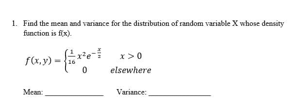 1. Find the mean and variance for the distribution of random variable X whose density
function is f(x).
f (x, y)
Mean:
= 16
0
x > 0
elsewhere
Variance: