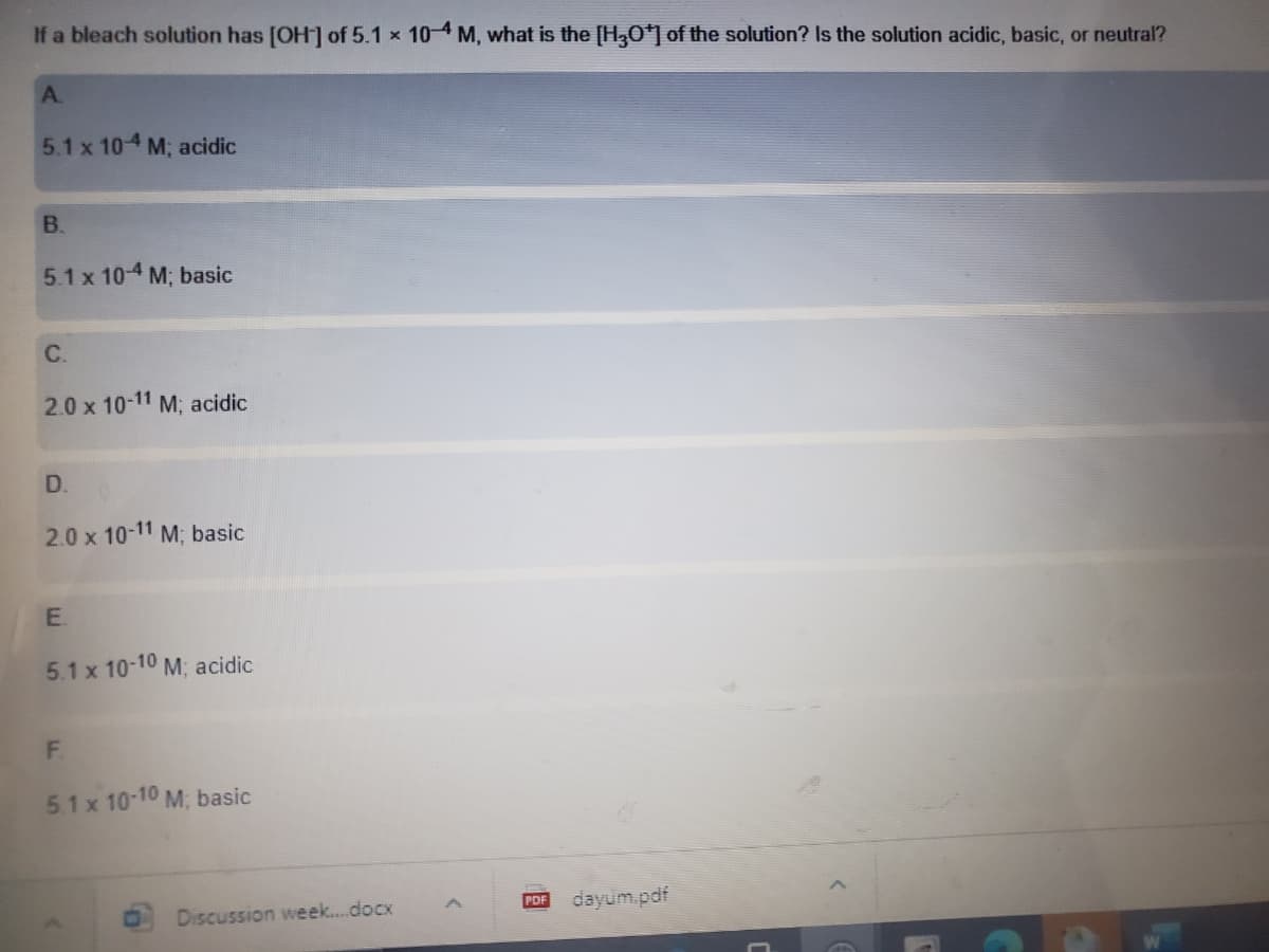 If a bleach solution has [OH] of 5.1 x 104 M, what is the [H30*] of the solution? Is the solution acidic, basic, or neutral?
A.
5.1 x 104 M; acidic
B.
5.1 x 104 M; basic
C.
2.0 x 10-11 M; acidic
D.
2.0 x 10-11 M; basic
5.1 x 10-10 M; acidic
F.
5.1 x 10-10 M, basic
Discussion week..docx
PDF
dayum.pdf
