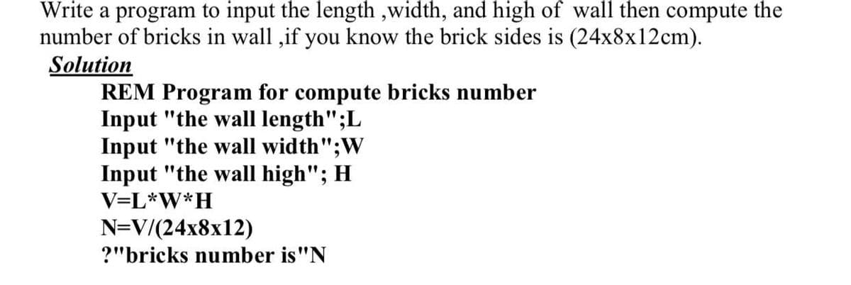 Write a program to input the length ,width, and high of wall then compute the
number of bricks in wall ,if you know the brick sides is (24x8x12cm).
Solution
REM Program for compute bricks number
Input "the wall length";L
Input "the wall width";W
Input "the wall high"; H
V=L*W*H
N=V/(24x8x12)
?"bricks number is"N
