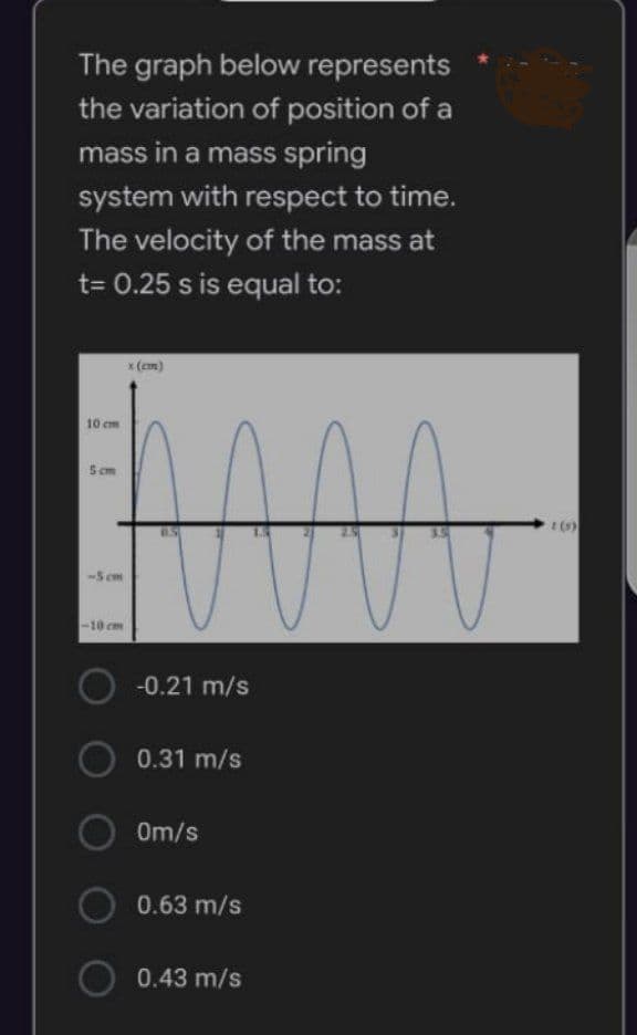 The graph below represents
the variation of position of a
mass in a mass spring
system with respect to time.
The velocity of the mass at
t= 0.25 s is equal to:
x (cm)
10 cm
5cm
-5 cm
-10 cm
-0.21 m/s
0.31 m/s
0m/s
0.63 m/s
0.43 m/s
M