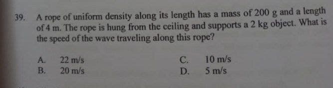 39. A rope of uniform density along its length has a mass of 200 g and a length
of 4 m. The rope is hung from the ceiling and supports a 2 kg object. What is
the speed of the wave traveling along this rope?
A.
22 m/s
C.
10 m/s
B.
20 m/s
D.
5 m/s