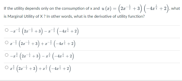 - 4xi
If the utility depends only on the consumption of x and u (x) = (2æ¯i +) (-4xi + 2), what
is Marginal Utility of X ? In other words, what is the derivative of utility function?
- 3
O --i (22 + 3) – (-4xi +2)
- I
O (2a +3) + x (-4xi +2)
2.x
O -ai (2x +3
- 2i (-4zi + 2)
O a* (2= +3) + ai (-4xi +2)
