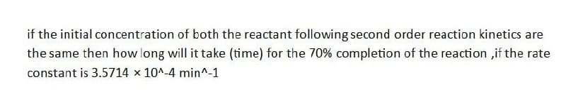 if the initial concentration of both the reactant following second order reaction kinetics are
the same then how long will it take (time) for the 70% completion of the reaction ,if the rate
constant is 3.5714 x 10^-4 min^-1
