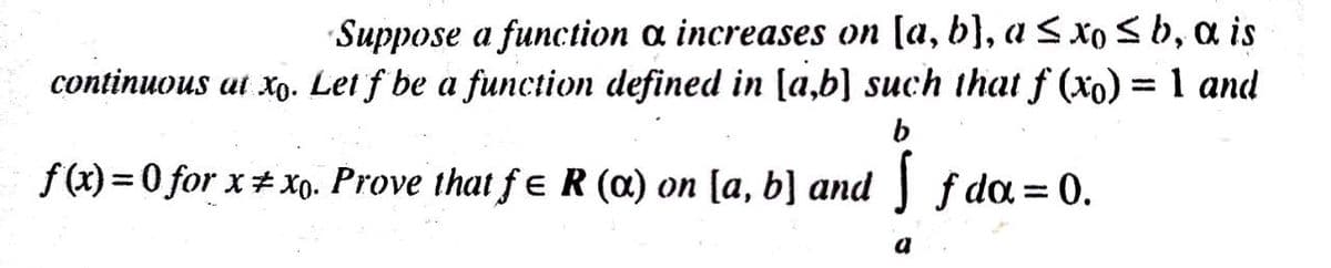 Suppose a function a increases on [a, b}, a S xo <b, a is
continuous at xo. Let f be a function defined in [a,b] such that f (xo) = 1 and
f (x) = 0 for x#xo. Prove that f ɛR (a) on [a, b] and f da= 0.
%3D
a
