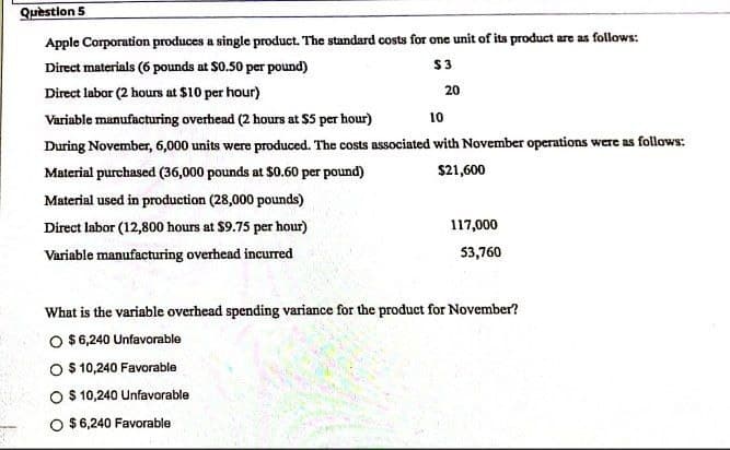 Question 5
Apple Corporation produces a single product. The standard costs for one unit of its product are as follows:
Direct materials (6 pounds at $0.50 per pound)
$3
Direct labor (2 hours at $10 per hour)
Variable manufacturing overhead (2 hours at $5 per hour)
10
During November, 6,000 units were produced. The costs associated with November operations were as follows:
Material purchased (36,000 pounds at $0.60 per pound)
$21,600
Material used in production (28,000 pounds)
Direct labor (12,800 hours at $9.75 per hour)
117,000
Variable manufacturing overhead incurred
53,760
What is the variable overhead spending variance for the product for November?
O $6,240 Unfavorable
$ 10,240 Favorable
O $ 10,240 Unfavorable
O $6,240 Favorable
20