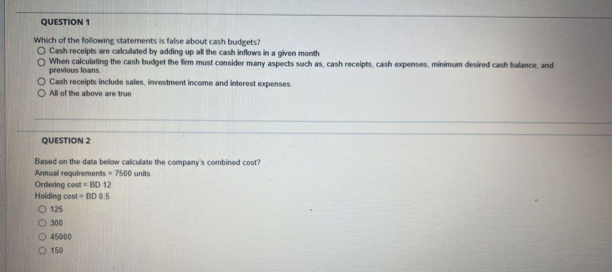 QUESTION 1
Which of the following statements is false about cash budgets?
O Cash receipts are calculated by adding up all the cash inflows in a given month
O When calculating the cash budget the firm must consider many aspects such as, cash receipts, cash expenses, minimum desired cash balance, and
previous loans.
O Cash receipts include sales, investment income and interest expenses.
All of the above are true
QUESTION 2
Based on the data below calculate the company's combined cost?
Annual requirements = 7500 units
Ordering cost = BD 12
Holding cost BD 0.5
O125
300
45000
150
0000