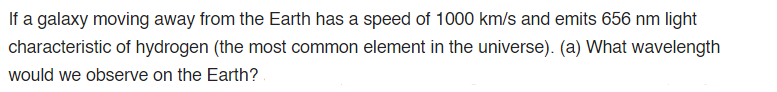 If a galaxy moving away from the Earth has a speed of 1000 km/s and emits 656 nm light
characteristic of hydrogen (the most common element in the universe). (a) What wavelength
would we observe on the Earth?