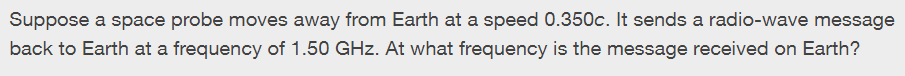 Suppose a space probe moves away from Earth at a speed 0.350c. It sends a radio-wave message
back to Earth at a frequency of 1.50 GHz. At what frequency is the message received on Earth?