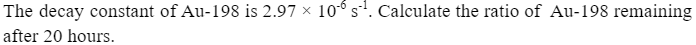 The decay constant of Au-198 is 2.97 × 106 s¹. Calculate the ratio of Au-198 remaining
after 20 hours.