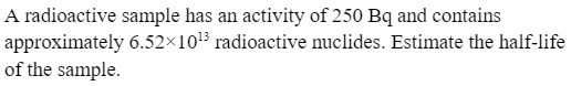 A radioactive sample has an activity of 250 Bq and contains
6.52×10¹3 radioactive nuclides. Estimate the half-life
approximately
of the sample.