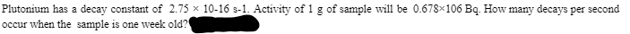Plutonium has a decay constant of 2.75 × 10-16 s-1. Activity of 1 g of sample will be 0.678x106 Bq. How many decays per second
occur when the sample is one week old?