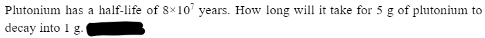 Plutonium has a half-life of 8×107 years. How long will it take for 5 g of plutonium to
decay into 1 g.
