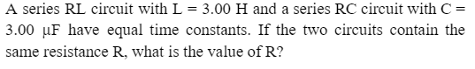 A series RL circuit with L = 3.00 H and a series RC circuit with C =
3.00 μF have equal time constants. If the two circuits contain the
same resistance R, what is the value of R?