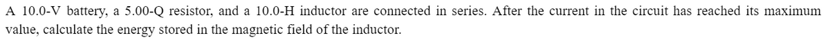 A 10.0-V battery, a 5.00-Q resistor, and a 10.0-H inductor are connected in series. After the current in the circuit has reached its maximum
value, calculate the energy stored in the magnetic field of the inductor.