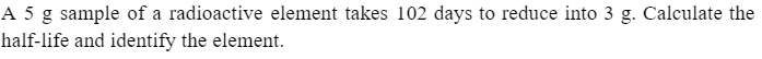 A 5 g sample of a radioactive element takes 102 days to reduce into 3 g. Calculate the
half-life and identify the element.