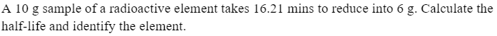 A 10 g sample of a radioactive element takes 16.21 mins to reduce into 6 g. Calculate the
half-life and identify the element.