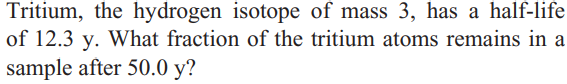 Tritium, the hydrogen isotope of mass 3, has a half-life
of 12.3 y. What fraction of the tritium atoms remains in a
sample after 50.0 y?