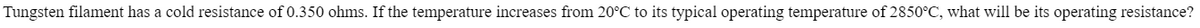 Tungsten filament has a cold resistance of 0.350 ohms. If the temperature increases from 20°C to its typical operating temperature of 2850°C, what will be its operating resistance?