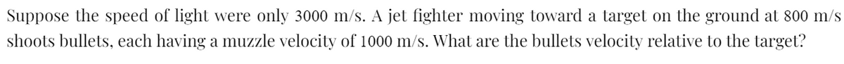 Suppose the speed of light were only 3000 m/s. A jet fighter moving toward a target on the ground at 800 m/s
shoots bullets, each having a muzzle velocity of 1000 m/s. What are the bullets velocity relative to the target?