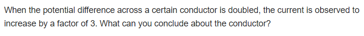 When the potential difference across a certain conductor is doubled, the current is observed to
increase by a factor of 3. What can you conclude about the conductor?