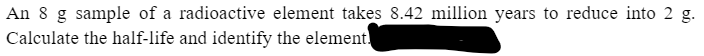 An 8 g sample of a radioactive element takes 8.42 million years to reduce into 2 g.
Calculate the half-life and identify the element.