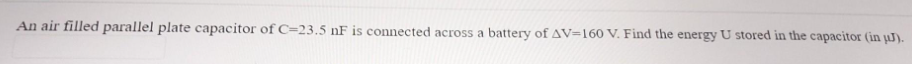 An air filled parallel plate capacitor of C=23.5 nF is connected across a battery of AV=160 V. Find the energy U stored in the capacitor (in µJ).