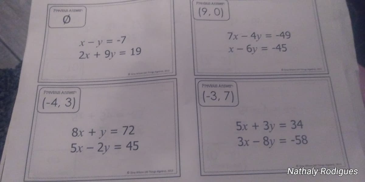 Prevous Aruwer
Previous Answer
(9,0)
X-y = -7
2r + 9y = 19
7x-4y = -49
X- 6y = -45
%3D
%3D
on Wi ***
Previous Answer
Previous Answer
(-4, 3)
(-3, 7)
8x + y = 72
5x-2y = 45
5x + 3y = 34
3x-8y = -58
%3D
%3D
OGina Wise ( Things Aigebral 2
4.2013
Nathaly Rodigues
