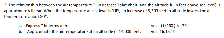 2. The relationship between the air temperature T (in degrees Fahrenheit) and the altitude h (in feet above sea level) is
approximately linear. When the temperature at sea level is 70°, an increase of 5,200 feet in altitude lowers the air
temperature about 20°.
a. Express T in terms of h.
b. Approximate the air temperature at an altitude of 14,000 feet.
Ans: -(1/260 ) h +70
Ans: 16.15 °F
