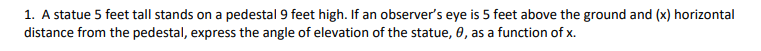 1. A statue 5 feet tall stands on a pedestal 9 feet high. If an observer's eye is 5 feet above the ground and (x) horizontal
distance from the pedestal, express the angle of elevation of the statue, 0, as a function of x.
