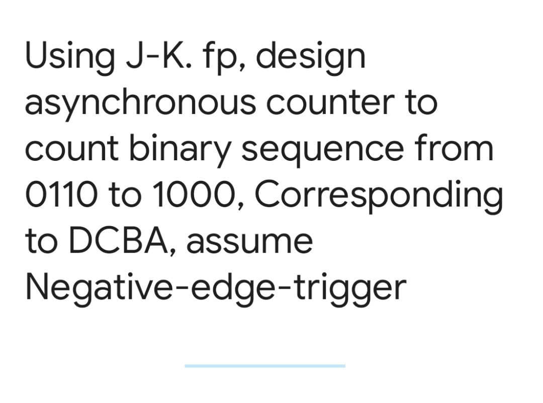 Using J-K. fp, design
asynchronous counter to
count binary sequence from
0110 to 1000, Corresponding
to DCBA, assume
Negative-edge-trigger