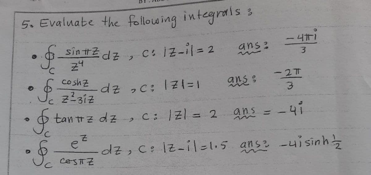 5. Evaluate the following integrals :
sin #Z
Z4
C: iz-il = 2
O
..$.
C
§
&
0
• §
Z
dz
coshz
z²3iz
dz ₂c; 17(=1
tantz dz, C : |Z| = 2.
e
CASITZ
2
ans
ans :
ans
m
H
-41
3
-27
3
- 41
dz, c: |Z-i|=1.5 ans: -uisinh/2