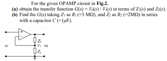 For the given OPAMP circuit in Fig.2,
(a) obtain the transfer function G(s) = V(s) / V(s) in terms of Zi(s) and Z2(s).
(b) Find the G(s) taking Zi as R1 (=3 MQ), and Z2 as R2 (=2MQ) in series
with a capacitor C (=lµF).
Vi
