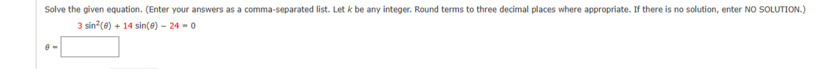 Solve the given equation. (Enter your answers as a comma-separated list. Let k be any integer. Round terms to three decimal places where appropriate. If there is no solution, enter NO SOLUTION.)
3 sin²(0) + 14 sin(0) - 24 = 0
8 =