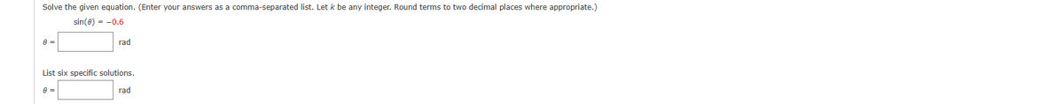 Solve the given equation. (Enter your answers as a comma-separated list. Let k be any integer. Round terms to two decimal places where appropriate.)
sin(0) = -0.6
A =
rad
List six specific solutions.
8 =
rad