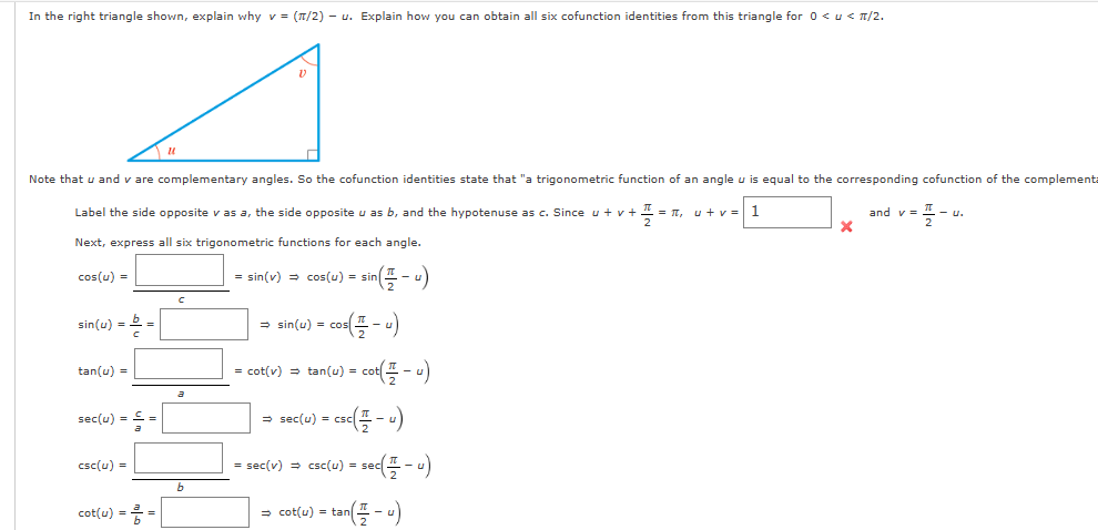 In the right triangle shown, explain why v = (π/2) - u. Explain how you can obtain all six cofunction identities from this triangle for 0 < u < 1/2.
Note that u and v are complementary angles. So the cofunction identities state that "a trigonometric function of an angle u is equal to the corresponding cofunction of the complementa
Label the side opposite v as a, the side opposite u as b, and the hypotenuse as c. Since u + v + TL = 16₂ u+v= 1
Next, express all six trigonometric functions for each angle.
cos(u) =
= sin(v) = cos(u) = sin(- -)
= sin(u) = cos(-u)
= cot(v) =tan(u) = cot(-u)
sin(u) = b =
tan(u) =
sec(u) = £ =
csc(u) =
11
cot(u) = = =
C
a
b
⇒ sec(u) = = CSC ( 1/2 - U)
= sec(v) => csc(u) = sec(-u)
=tan(-u)
⇒ cot(u) =
X
and y=
u.