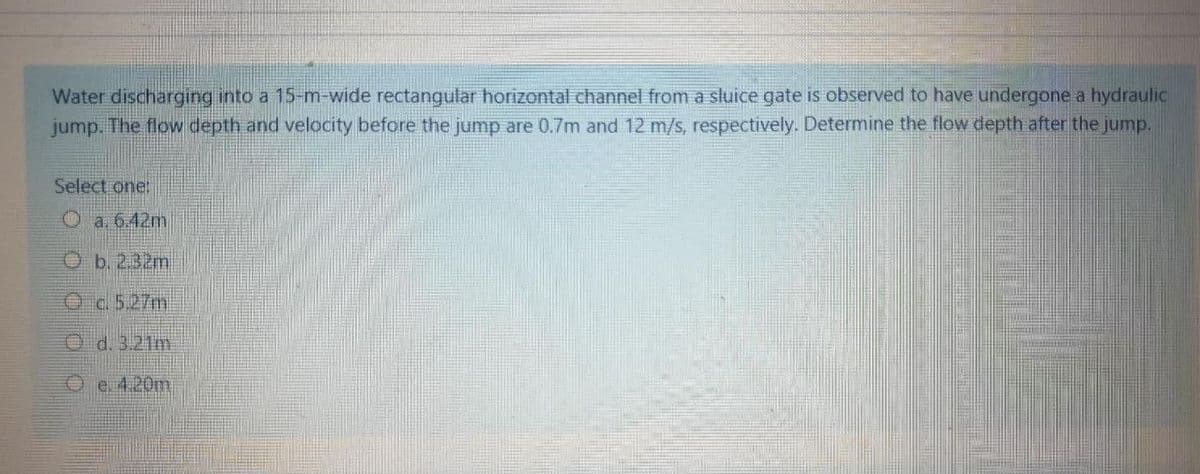 Water discharging into a 15-m-wide rectangular horizontal channel from a sluice gate is observed to have undergone a hydraulic
jump. The flow depth and velocity before the jump are 0.7m and 12 m/s, respectively. Determine the flow depth after the jump.
Select one:
O a. 6.42m
O b. 2.32m
Oa 5.27m
O d. 3.21m
O e. 4.20m
