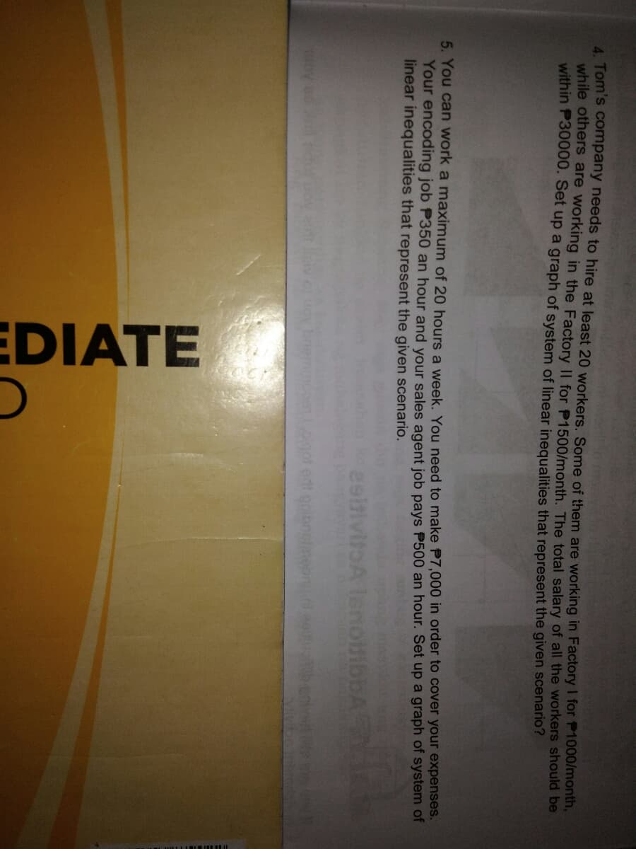 EDIATE
4. Tom's company needs to hire at least 20 workers. Some of them are working in Factory I for P1000/month
while others are working in the Factory II for P1500/month. The total salary of all the workers should be
within P30000. Set up a graph of system of linear inequalities that represent the given scenario?
5. You can work a maximum of 20 hours a week, You need to make P7,000 in order to cover your expenses.
Your encoding job P350 an hour and your sales agent job pays P500 an hour. Set up a graph of system of
linear inequalities that represent the given scenario.
lenolb
