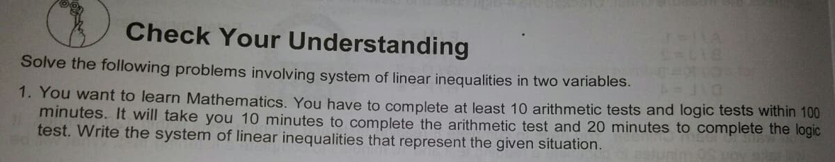 Check Your Understanding
Solve the following problems involving system of linear inequalities in two variables.
1. You want to learn Mathematics. You have to complete at least 10 arithmetic tests and logic tests within 100
minutes. It will take you 10 minutes to complete the arithmetic test and 20 minutes to complete the logic
test. Write the system of linear inequalities that represent the given situation.
