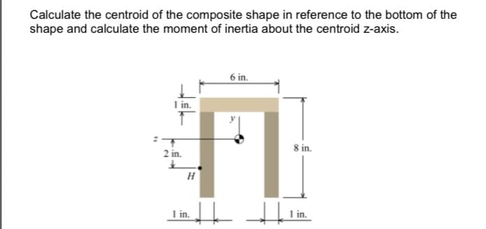 Calculate the centroid of the composite shape in reference to the bottom of the
shape and calculate the moment of inertia about the centroid z-axis.
6 in.
I in.
8 in.
2 in.
H
I in.
L 1 in.
