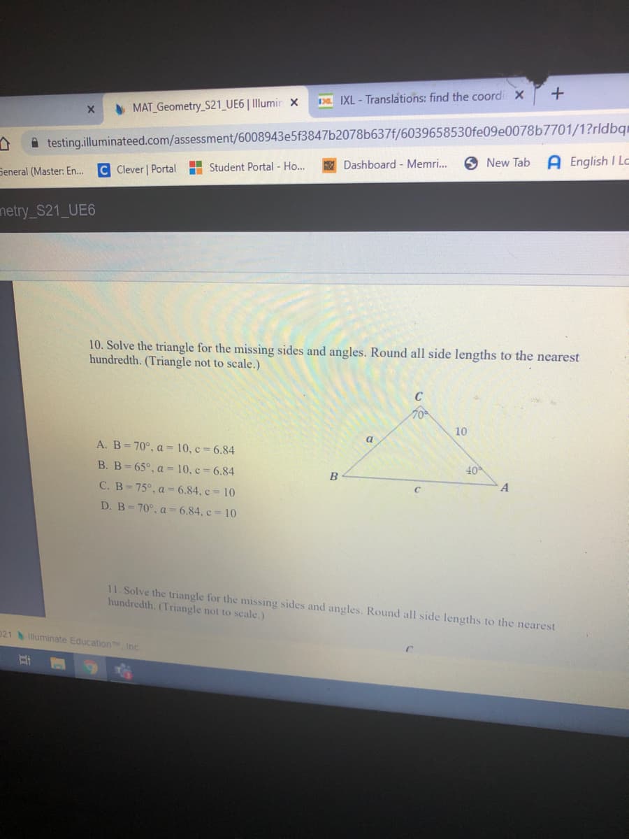 Da IXL - Translations: find the coordi x
• MAT Geometry_S21_UE6| Illumir x
A testing.illuminateed.com/assessment/6008943e5f3847b2078b637f/6039658530fe09e0078b7701/1?rldbqr
A English I Lc
H Student Portal - Ho...
Dashboard - Memri..
O New Tab
Seneral (Master: En...
C Clever | Portal
netry_S21_UE6
10. Solve the triangle for the missing sides and angles. Round all side lengths to the nearest
hundredth. (Triangle not to scale.)
C
70
10
a
A. B=70°, a = 10, c = 6.84
B. B-65°, a = 10, c = 6.84
40
B
C. B-75°, a = 6.84, c = 10
A
D. B=70°, a =6.84, c= 10
11. Solve the triangle for the missing sides and angles. Round all side lengths to the nearest
hundredth. (Triangle not to scale.)
021lluminate Education Inc
