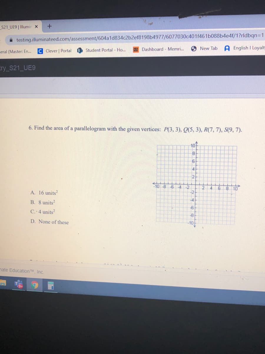 S21_UE9| Illumir x
A testing.illuminateed.com/assessment/604a1d834c2b2ef8198b4977/6077030c401f461b088b4e4f/1?rldbqn=1
A English I Loyalt
C Clever | Portal
Student Portal - Ho...
Dashboard - Memri..
6 New Tab
meral (Master: En...
try_S21 UE9
6. Find the area of a parallelogram with the given vertices: P(3, 3), Q(5, 3), R(7, 7), S(9, 7).
10
10
-8
-6
52
8 10
A. 16 units?
-2
+4
B. 8 units
C. 4 units?
D. None of these
-10
nate Education TM, Inc.
