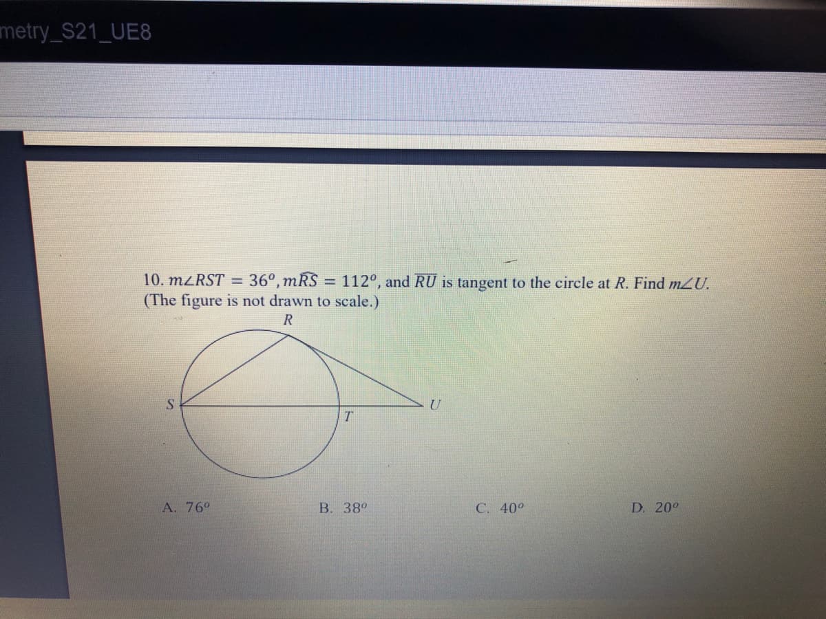 metry_S21_UE8
10. M<RST = 36°,mRS = 112°, and RU is tangent to the circle at R. Find mU.
(The figure is not drawn to scale.)
R
A. 76°
B. 38°
C. 40°
D. 20°
